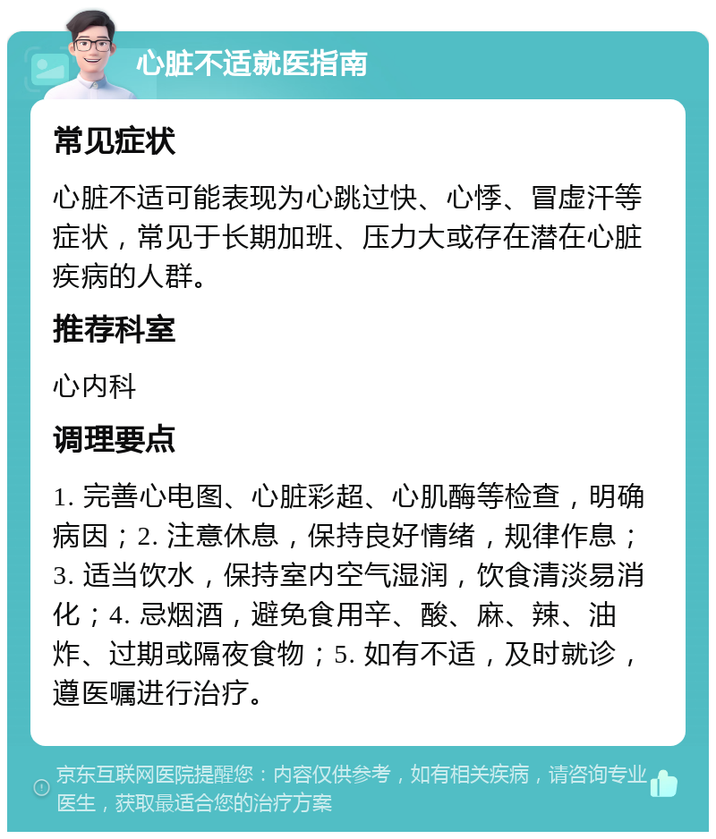 心脏不适就医指南 常见症状 心脏不适可能表现为心跳过快、心悸、冒虚汗等症状，常见于长期加班、压力大或存在潜在心脏疾病的人群。 推荐科室 心内科 调理要点 1. 完善心电图、心脏彩超、心肌酶等检查，明确病因；2. 注意休息，保持良好情绪，规律作息；3. 适当饮水，保持室内空气湿润，饮食清淡易消化；4. 忌烟酒，避免食用辛、酸、麻、辣、油炸、过期或隔夜食物；5. 如有不适，及时就诊，遵医嘱进行治疗。