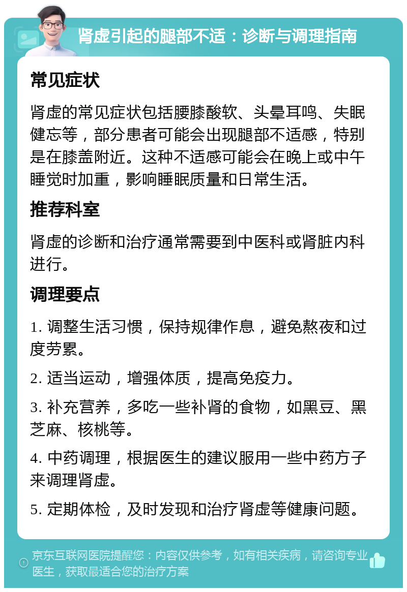 肾虚引起的腿部不适：诊断与调理指南 常见症状 肾虚的常见症状包括腰膝酸软、头晕耳鸣、失眠健忘等，部分患者可能会出现腿部不适感，特别是在膝盖附近。这种不适感可能会在晚上或中午睡觉时加重，影响睡眠质量和日常生活。 推荐科室 肾虚的诊断和治疗通常需要到中医科或肾脏内科进行。 调理要点 1. 调整生活习惯，保持规律作息，避免熬夜和过度劳累。 2. 适当运动，增强体质，提高免疫力。 3. 补充营养，多吃一些补肾的食物，如黑豆、黑芝麻、核桃等。 4. 中药调理，根据医生的建议服用一些中药方子来调理肾虚。 5. 定期体检，及时发现和治疗肾虚等健康问题。