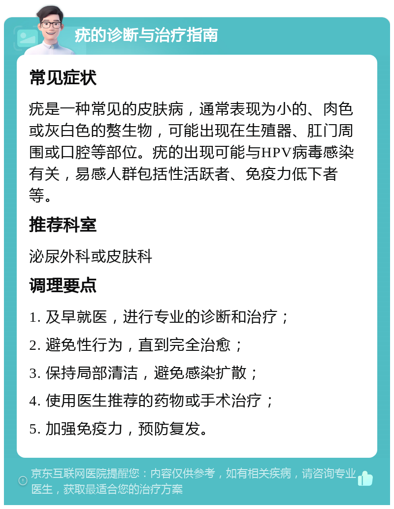 疣的诊断与治疗指南 常见症状 疣是一种常见的皮肤病，通常表现为小的、肉色或灰白色的赘生物，可能出现在生殖器、肛门周围或口腔等部位。疣的出现可能与HPV病毒感染有关，易感人群包括性活跃者、免疫力低下者等。 推荐科室 泌尿外科或皮肤科 调理要点 1. 及早就医，进行专业的诊断和治疗； 2. 避免性行为，直到完全治愈； 3. 保持局部清洁，避免感染扩散； 4. 使用医生推荐的药物或手术治疗； 5. 加强免疫力，预防复发。