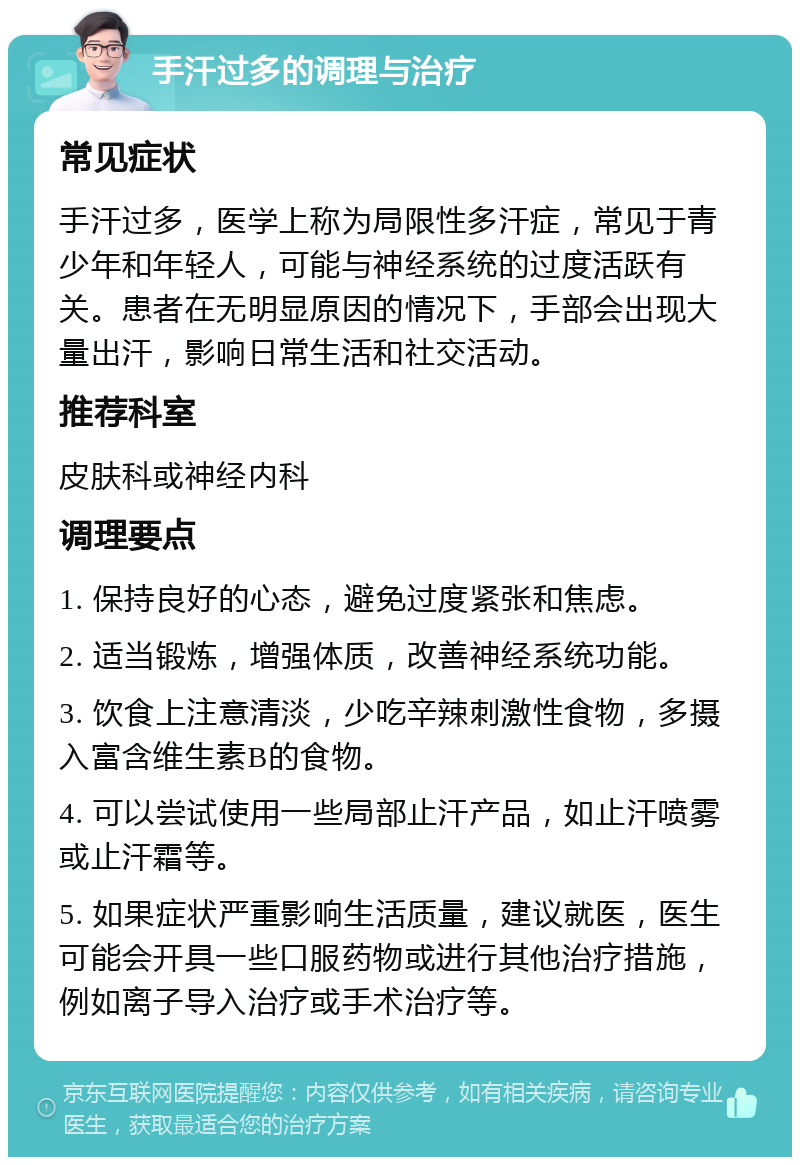 手汗过多的调理与治疗 常见症状 手汗过多，医学上称为局限性多汗症，常见于青少年和年轻人，可能与神经系统的过度活跃有关。患者在无明显原因的情况下，手部会出现大量出汗，影响日常生活和社交活动。 推荐科室 皮肤科或神经内科 调理要点 1. 保持良好的心态，避免过度紧张和焦虑。 2. 适当锻炼，增强体质，改善神经系统功能。 3. 饮食上注意清淡，少吃辛辣刺激性食物，多摄入富含维生素B的食物。 4. 可以尝试使用一些局部止汗产品，如止汗喷雾或止汗霜等。 5. 如果症状严重影响生活质量，建议就医，医生可能会开具一些口服药物或进行其他治疗措施，例如离子导入治疗或手术治疗等。