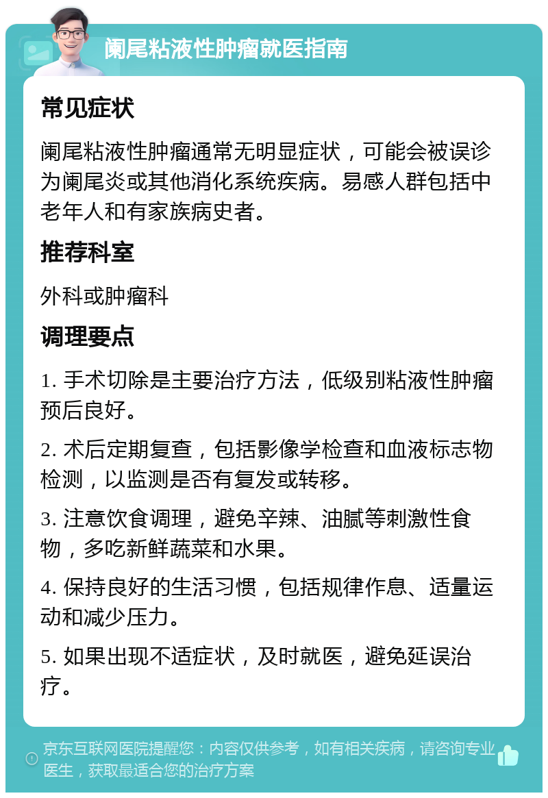 阑尾粘液性肿瘤就医指南 常见症状 阑尾粘液性肿瘤通常无明显症状，可能会被误诊为阑尾炎或其他消化系统疾病。易感人群包括中老年人和有家族病史者。 推荐科室 外科或肿瘤科 调理要点 1. 手术切除是主要治疗方法，低级别粘液性肿瘤预后良好。 2. 术后定期复查，包括影像学检查和血液标志物检测，以监测是否有复发或转移。 3. 注意饮食调理，避免辛辣、油腻等刺激性食物，多吃新鲜蔬菜和水果。 4. 保持良好的生活习惯，包括规律作息、适量运动和减少压力。 5. 如果出现不适症状，及时就医，避免延误治疗。