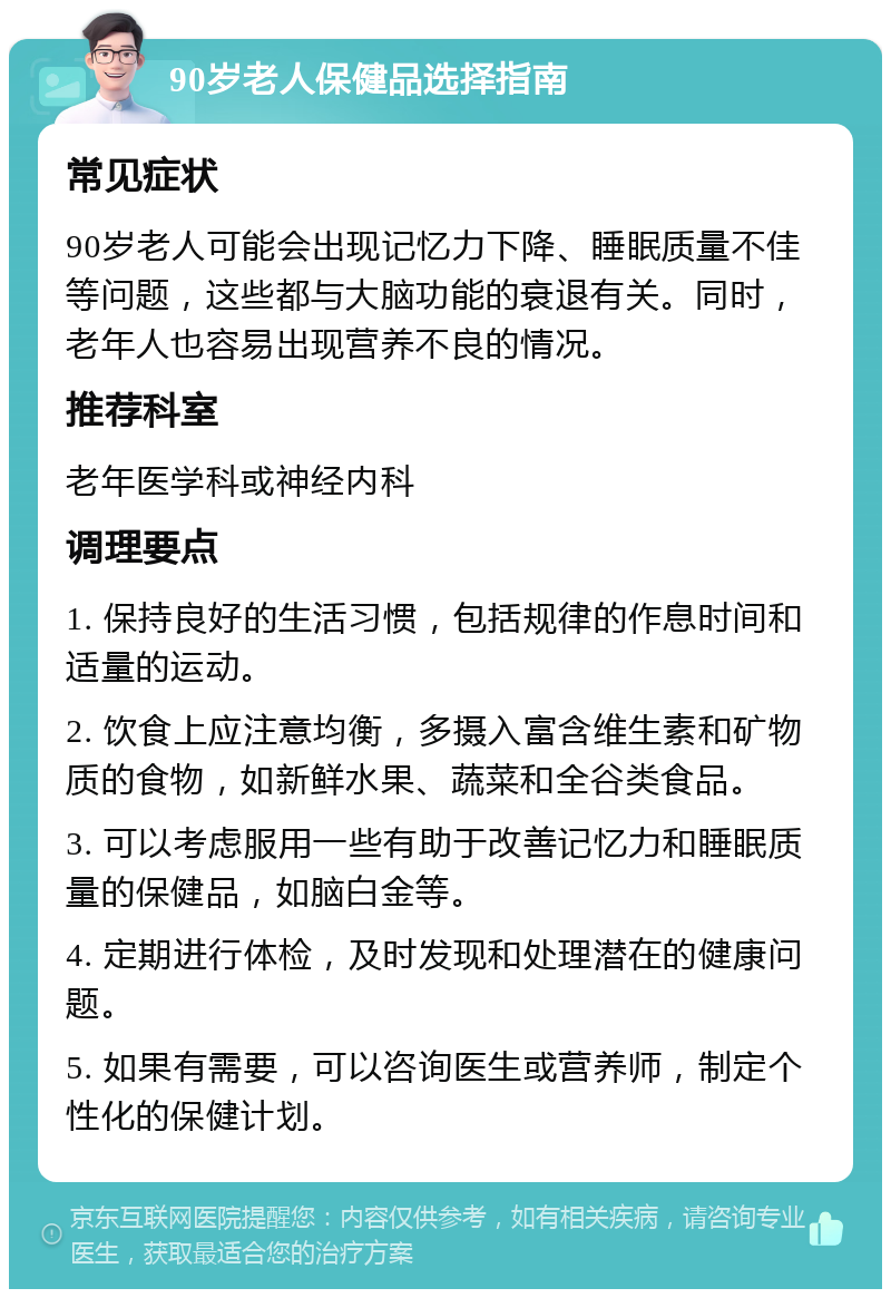 90岁老人保健品选择指南 常见症状 90岁老人可能会出现记忆力下降、睡眠质量不佳等问题，这些都与大脑功能的衰退有关。同时，老年人也容易出现营养不良的情况。 推荐科室 老年医学科或神经内科 调理要点 1. 保持良好的生活习惯，包括规律的作息时间和适量的运动。 2. 饮食上应注意均衡，多摄入富含维生素和矿物质的食物，如新鲜水果、蔬菜和全谷类食品。 3. 可以考虑服用一些有助于改善记忆力和睡眠质量的保健品，如脑白金等。 4. 定期进行体检，及时发现和处理潜在的健康问题。 5. 如果有需要，可以咨询医生或营养师，制定个性化的保健计划。