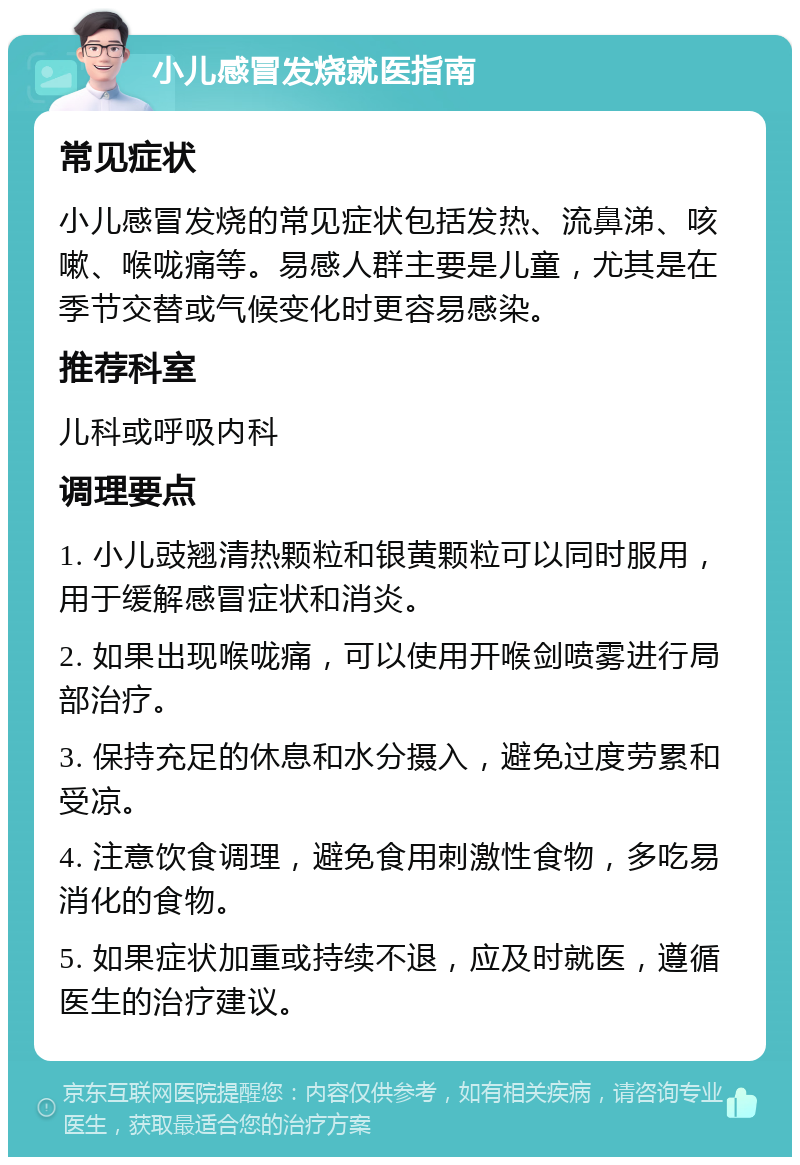 小儿感冒发烧就医指南 常见症状 小儿感冒发烧的常见症状包括发热、流鼻涕、咳嗽、喉咙痛等。易感人群主要是儿童，尤其是在季节交替或气候变化时更容易感染。 推荐科室 儿科或呼吸内科 调理要点 1. 小儿豉翘清热颗粒和银黄颗粒可以同时服用，用于缓解感冒症状和消炎。 2. 如果出现喉咙痛，可以使用开喉剑喷雾进行局部治疗。 3. 保持充足的休息和水分摄入，避免过度劳累和受凉。 4. 注意饮食调理，避免食用刺激性食物，多吃易消化的食物。 5. 如果症状加重或持续不退，应及时就医，遵循医生的治疗建议。