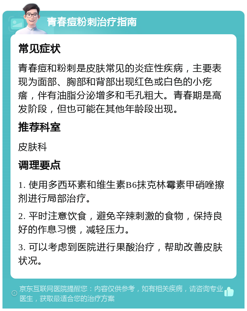 青春痘粉刺治疗指南 常见症状 青春痘和粉刺是皮肤常见的炎症性疾病，主要表现为面部、胸部和背部出现红色或白色的小疙瘩，伴有油脂分泌增多和毛孔粗大。青春期是高发阶段，但也可能在其他年龄段出现。 推荐科室 皮肤科 调理要点 1. 使用多西环素和维生素B6抹克林霉素甲硝唑擦剂进行局部治疗。 2. 平时注意饮食，避免辛辣刺激的食物，保持良好的作息习惯，减轻压力。 3. 可以考虑到医院进行果酸治疗，帮助改善皮肤状况。