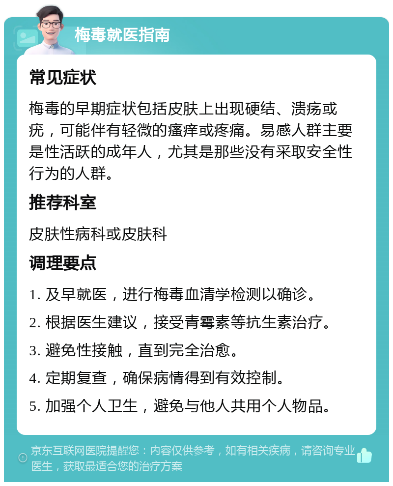 梅毒就医指南 常见症状 梅毒的早期症状包括皮肤上出现硬结、溃疡或疣，可能伴有轻微的瘙痒或疼痛。易感人群主要是性活跃的成年人，尤其是那些没有采取安全性行为的人群。 推荐科室 皮肤性病科或皮肤科 调理要点 1. 及早就医，进行梅毒血清学检测以确诊。 2. 根据医生建议，接受青霉素等抗生素治疗。 3. 避免性接触，直到完全治愈。 4. 定期复查，确保病情得到有效控制。 5. 加强个人卫生，避免与他人共用个人物品。