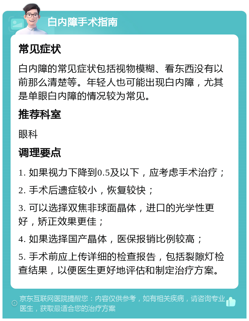 白内障手术指南 常见症状 白内障的常见症状包括视物模糊、看东西没有以前那么清楚等。年轻人也可能出现白内障，尤其是单眼白内障的情况较为常见。 推荐科室 眼科 调理要点 1. 如果视力下降到0.5及以下，应考虑手术治疗； 2. 手术后遗症较小，恢复较快； 3. 可以选择双焦非球面晶体，进口的光学性更好，矫正效果更佳； 4. 如果选择国产晶体，医保报销比例较高； 5. 手术前应上传详细的检查报告，包括裂隙灯检查结果，以便医生更好地评估和制定治疗方案。