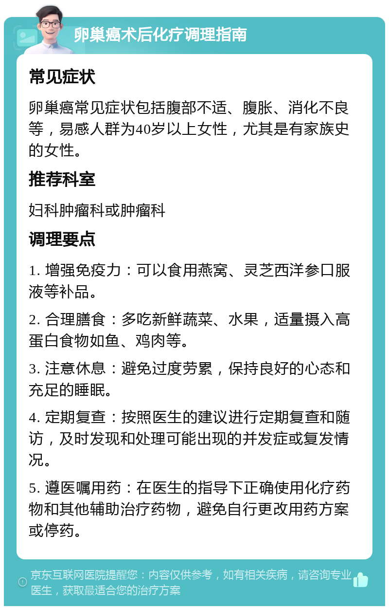 卵巢癌术后化疗调理指南 常见症状 卵巢癌常见症状包括腹部不适、腹胀、消化不良等，易感人群为40岁以上女性，尤其是有家族史的女性。 推荐科室 妇科肿瘤科或肿瘤科 调理要点 1. 增强免疫力：可以食用燕窝、灵芝西洋参口服液等补品。 2. 合理膳食：多吃新鲜蔬菜、水果，适量摄入高蛋白食物如鱼、鸡肉等。 3. 注意休息：避免过度劳累，保持良好的心态和充足的睡眠。 4. 定期复查：按照医生的建议进行定期复查和随访，及时发现和处理可能出现的并发症或复发情况。 5. 遵医嘱用药：在医生的指导下正确使用化疗药物和其他辅助治疗药物，避免自行更改用药方案或停药。