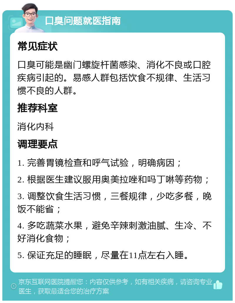 口臭问题就医指南 常见症状 口臭可能是幽门螺旋杆菌感染、消化不良或口腔疾病引起的。易感人群包括饮食不规律、生活习惯不良的人群。 推荐科室 消化内科 调理要点 1. 完善胃镜检查和呼气试验，明确病因； 2. 根据医生建议服用奥美拉唑和吗丁啉等药物； 3. 调整饮食生活习惯，三餐规律，少吃多餐，晚饭不能省； 4. 多吃蔬菜水果，避免辛辣刺激油腻、生冷、不好消化食物； 5. 保证充足的睡眠，尽量在11点左右入睡。