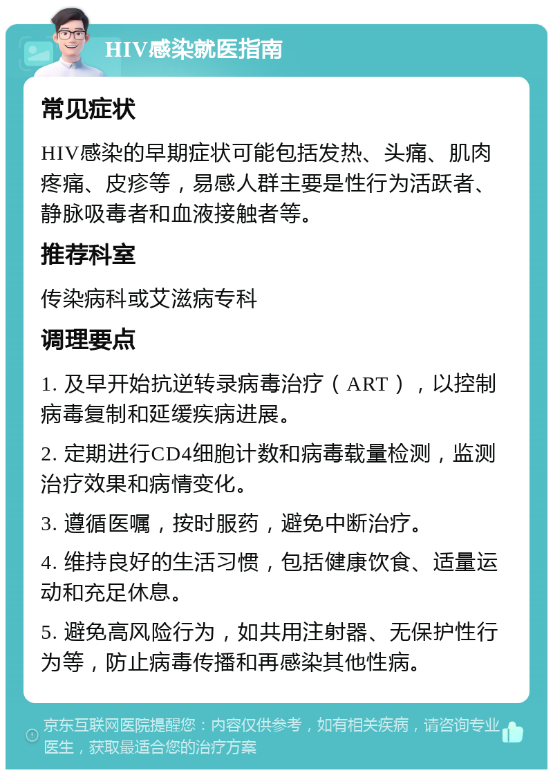 HIV感染就医指南 常见症状 HIV感染的早期症状可能包括发热、头痛、肌肉疼痛、皮疹等，易感人群主要是性行为活跃者、静脉吸毒者和血液接触者等。 推荐科室 传染病科或艾滋病专科 调理要点 1. 及早开始抗逆转录病毒治疗（ART），以控制病毒复制和延缓疾病进展。 2. 定期进行CD4细胞计数和病毒载量检测，监测治疗效果和病情变化。 3. 遵循医嘱，按时服药，避免中断治疗。 4. 维持良好的生活习惯，包括健康饮食、适量运动和充足休息。 5. 避免高风险行为，如共用注射器、无保护性行为等，防止病毒传播和再感染其他性病。