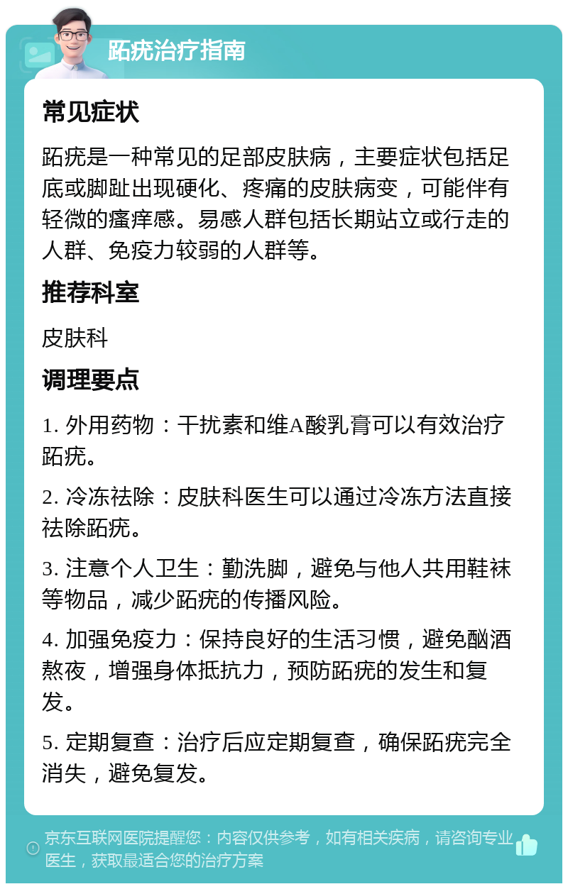 跖疣治疗指南 常见症状 跖疣是一种常见的足部皮肤病，主要症状包括足底或脚趾出现硬化、疼痛的皮肤病变，可能伴有轻微的瘙痒感。易感人群包括长期站立或行走的人群、免疫力较弱的人群等。 推荐科室 皮肤科 调理要点 1. 外用药物：干扰素和维A酸乳膏可以有效治疗跖疣。 2. 冷冻祛除：皮肤科医生可以通过冷冻方法直接祛除跖疣。 3. 注意个人卫生：勤洗脚，避免与他人共用鞋袜等物品，减少跖疣的传播风险。 4. 加强免疫力：保持良好的生活习惯，避免酗酒熬夜，增强身体抵抗力，预防跖疣的发生和复发。 5. 定期复查：治疗后应定期复查，确保跖疣完全消失，避免复发。