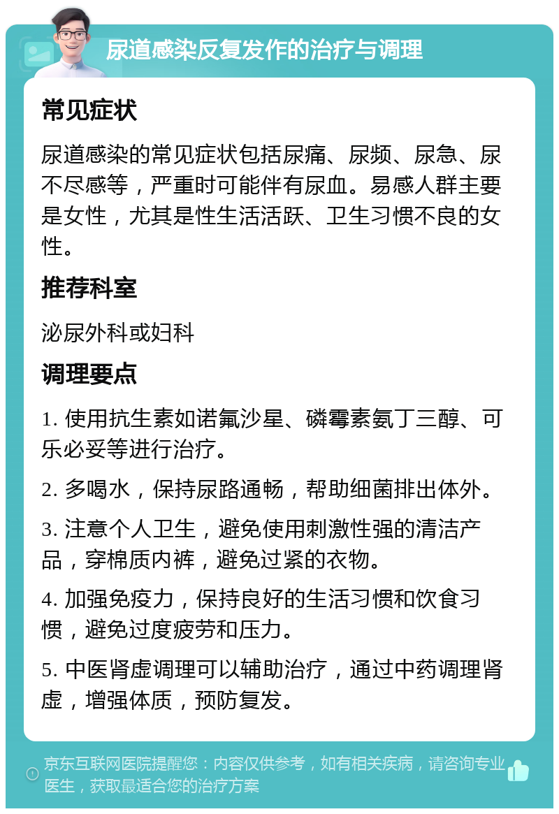 尿道感染反复发作的治疗与调理 常见症状 尿道感染的常见症状包括尿痛、尿频、尿急、尿不尽感等，严重时可能伴有尿血。易感人群主要是女性，尤其是性生活活跃、卫生习惯不良的女性。 推荐科室 泌尿外科或妇科 调理要点 1. 使用抗生素如诺氟沙星、磷霉素氨丁三醇、可乐必妥等进行治疗。 2. 多喝水，保持尿路通畅，帮助细菌排出体外。 3. 注意个人卫生，避免使用刺激性强的清洁产品，穿棉质内裤，避免过紧的衣物。 4. 加强免疫力，保持良好的生活习惯和饮食习惯，避免过度疲劳和压力。 5. 中医肾虚调理可以辅助治疗，通过中药调理肾虚，增强体质，预防复发。