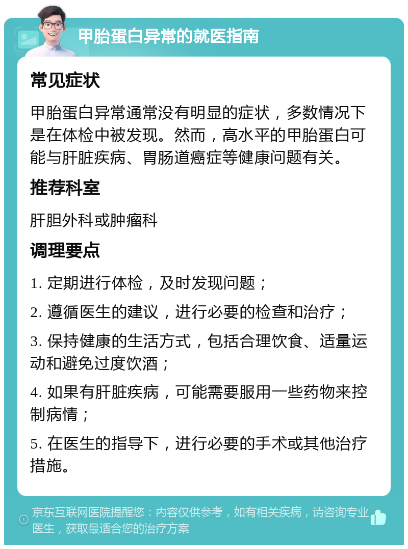 甲胎蛋白异常的就医指南 常见症状 甲胎蛋白异常通常没有明显的症状，多数情况下是在体检中被发现。然而，高水平的甲胎蛋白可能与肝脏疾病、胃肠道癌症等健康问题有关。 推荐科室 肝胆外科或肿瘤科 调理要点 1. 定期进行体检，及时发现问题； 2. 遵循医生的建议，进行必要的检查和治疗； 3. 保持健康的生活方式，包括合理饮食、适量运动和避免过度饮酒； 4. 如果有肝脏疾病，可能需要服用一些药物来控制病情； 5. 在医生的指导下，进行必要的手术或其他治疗措施。