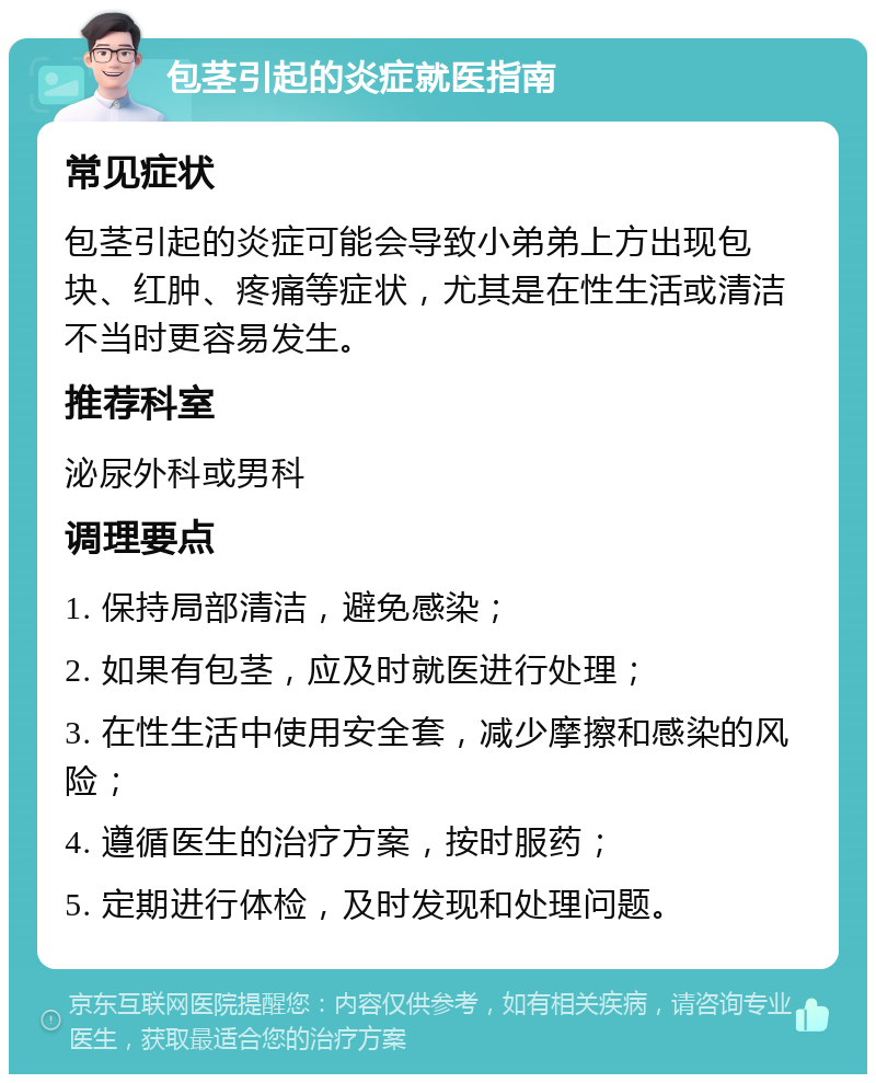 包茎引起的炎症就医指南 常见症状 包茎引起的炎症可能会导致小弟弟上方出现包块、红肿、疼痛等症状，尤其是在性生活或清洁不当时更容易发生。 推荐科室 泌尿外科或男科 调理要点 1. 保持局部清洁，避免感染； 2. 如果有包茎，应及时就医进行处理； 3. 在性生活中使用安全套，减少摩擦和感染的风险； 4. 遵循医生的治疗方案，按时服药； 5. 定期进行体检，及时发现和处理问题。