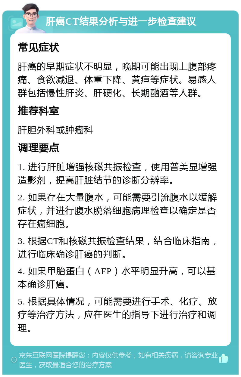 肝癌CT结果分析与进一步检查建议 常见症状 肝癌的早期症状不明显，晚期可能出现上腹部疼痛、食欲减退、体重下降、黄疸等症状。易感人群包括慢性肝炎、肝硬化、长期酗酒等人群。 推荐科室 肝胆外科或肿瘤科 调理要点 1. 进行肝脏增强核磁共振检查，使用普美显增强造影剂，提高肝脏结节的诊断分辨率。 2. 如果存在大量腹水，可能需要引流腹水以缓解症状，并进行腹水脱落细胞病理检查以确定是否存在癌细胞。 3. 根据CT和核磁共振检查结果，结合临床指南，进行临床确诊肝癌的判断。 4. 如果甲胎蛋白（AFP）水平明显升高，可以基本确诊肝癌。 5. 根据具体情况，可能需要进行手术、化疗、放疗等治疗方法，应在医生的指导下进行治疗和调理。