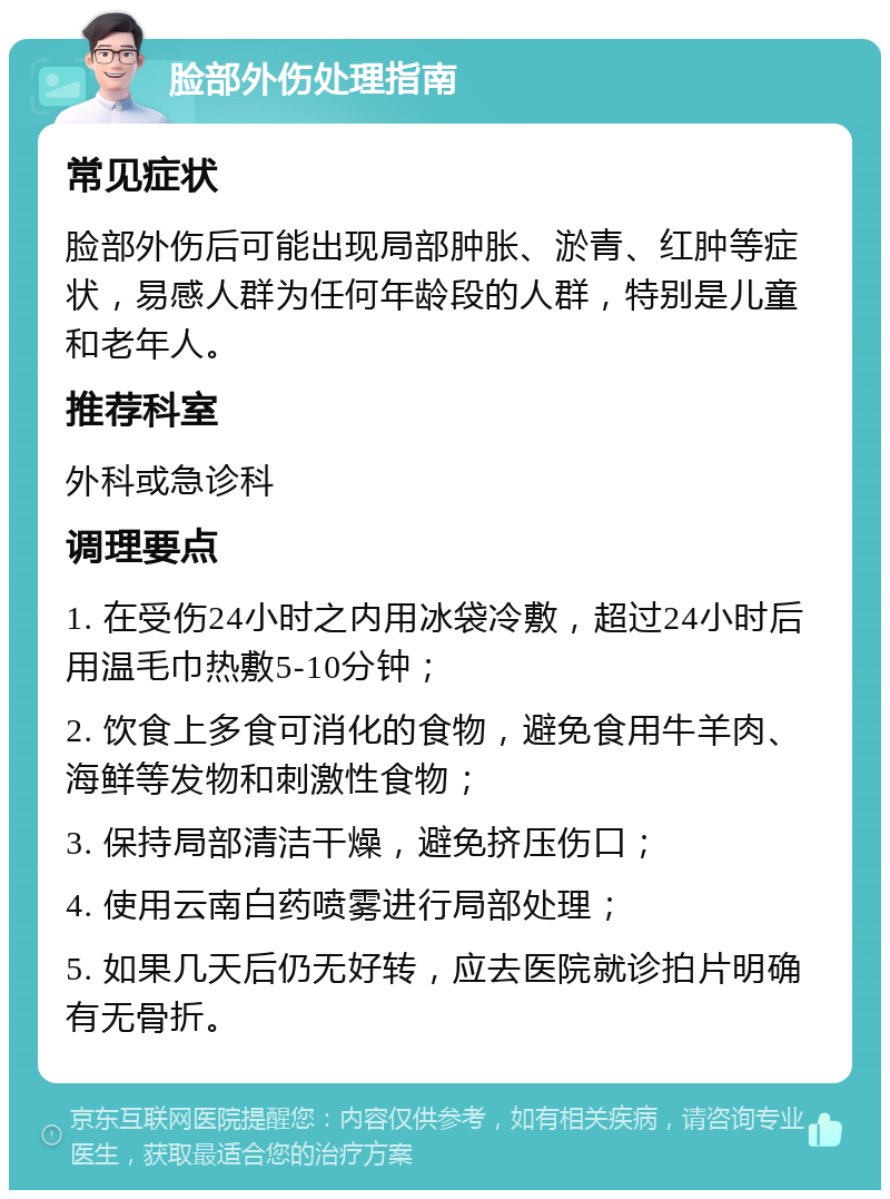 脸部外伤处理指南 常见症状 脸部外伤后可能出现局部肿胀、淤青、红肿等症状，易感人群为任何年龄段的人群，特别是儿童和老年人。 推荐科室 外科或急诊科 调理要点 1. 在受伤24小时之内用冰袋冷敷，超过24小时后用温毛巾热敷5-10分钟； 2. 饮食上多食可消化的食物，避免食用牛羊肉、海鲜等发物和刺激性食物； 3. 保持局部清洁干燥，避免挤压伤口； 4. 使用云南白药喷雾进行局部处理； 5. 如果几天后仍无好转，应去医院就诊拍片明确有无骨折。