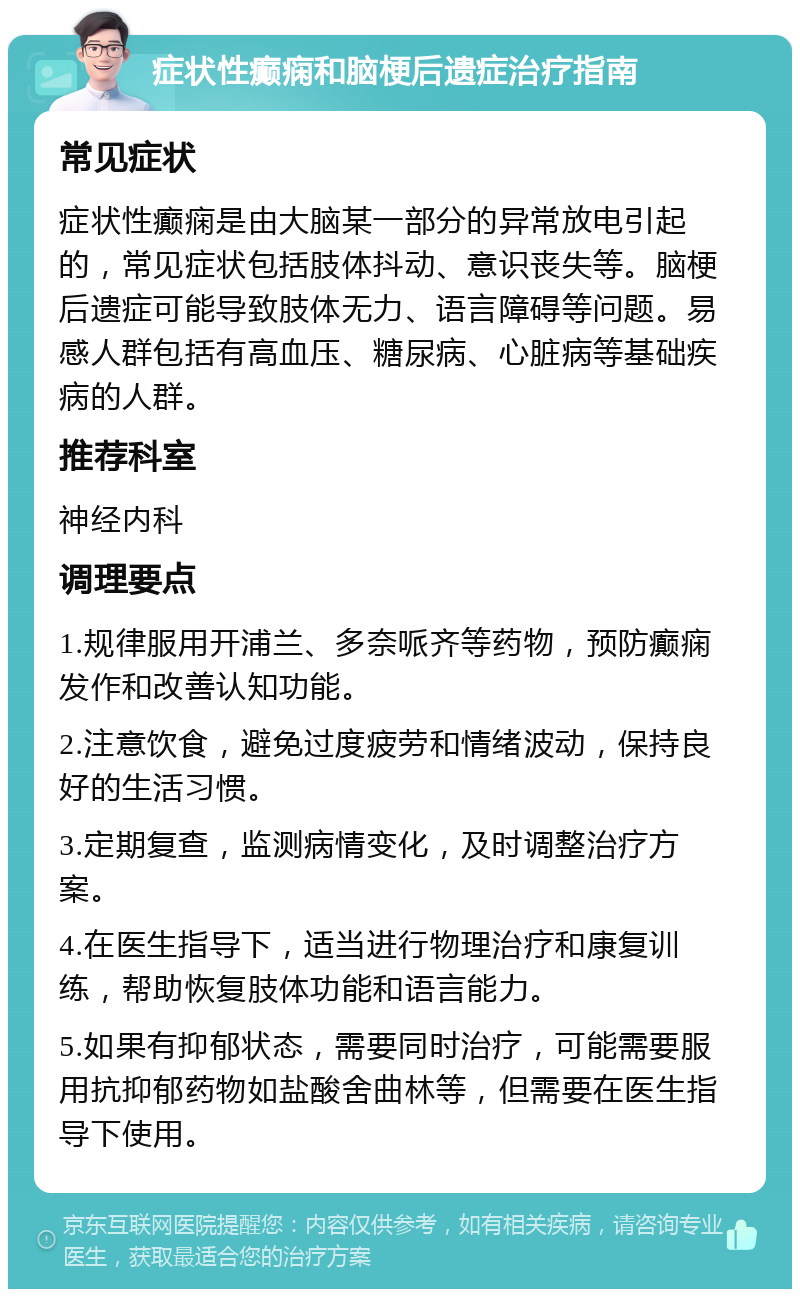 症状性癫痫和脑梗后遗症治疗指南 常见症状 症状性癫痫是由大脑某一部分的异常放电引起的，常见症状包括肢体抖动、意识丧失等。脑梗后遗症可能导致肢体无力、语言障碍等问题。易感人群包括有高血压、糖尿病、心脏病等基础疾病的人群。 推荐科室 神经内科 调理要点 1.规律服用开浦兰、多奈哌齐等药物，预防癫痫发作和改善认知功能。 2.注意饮食，避免过度疲劳和情绪波动，保持良好的生活习惯。 3.定期复查，监测病情变化，及时调整治疗方案。 4.在医生指导下，适当进行物理治疗和康复训练，帮助恢复肢体功能和语言能力。 5.如果有抑郁状态，需要同时治疗，可能需要服用抗抑郁药物如盐酸舍曲林等，但需要在医生指导下使用。