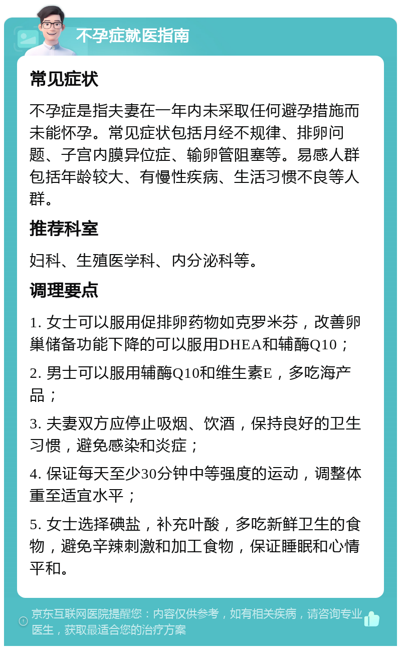 不孕症就医指南 常见症状 不孕症是指夫妻在一年内未采取任何避孕措施而未能怀孕。常见症状包括月经不规律、排卵问题、子宫内膜异位症、输卵管阻塞等。易感人群包括年龄较大、有慢性疾病、生活习惯不良等人群。 推荐科室 妇科、生殖医学科、内分泌科等。 调理要点 1. 女士可以服用促排卵药物如克罗米芬，改善卵巢储备功能下降的可以服用DHEA和辅酶Q10； 2. 男士可以服用辅酶Q10和维生素E，多吃海产品； 3. 夫妻双方应停止吸烟、饮酒，保持良好的卫生习惯，避免感染和炎症； 4. 保证每天至少30分钟中等强度的运动，调整体重至适宜水平； 5. 女士选择碘盐，补充叶酸，多吃新鲜卫生的食物，避免辛辣刺激和加工食物，保证睡眠和心情平和。