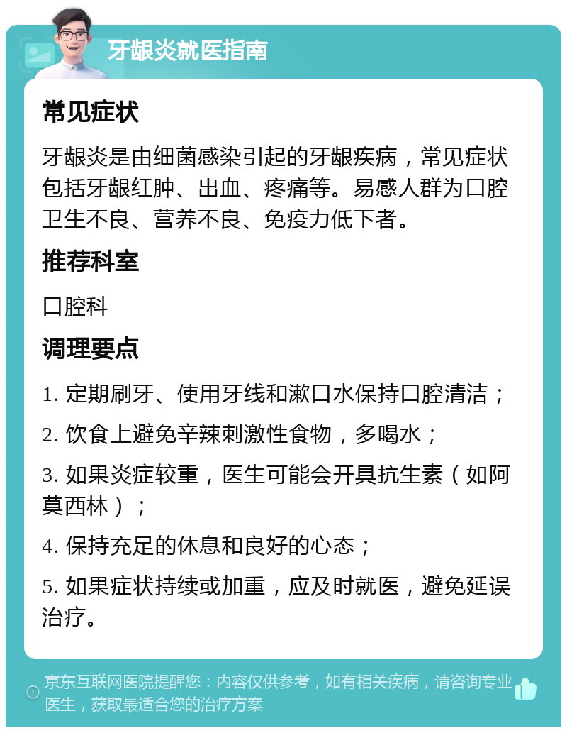 牙龈炎就医指南 常见症状 牙龈炎是由细菌感染引起的牙龈疾病，常见症状包括牙龈红肿、出血、疼痛等。易感人群为口腔卫生不良、营养不良、免疫力低下者。 推荐科室 口腔科 调理要点 1. 定期刷牙、使用牙线和漱口水保持口腔清洁； 2. 饮食上避免辛辣刺激性食物，多喝水； 3. 如果炎症较重，医生可能会开具抗生素（如阿莫西林）； 4. 保持充足的休息和良好的心态； 5. 如果症状持续或加重，应及时就医，避免延误治疗。