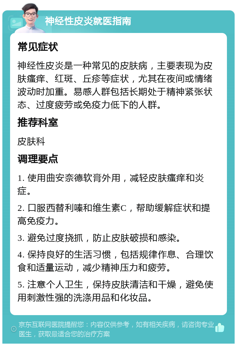 神经性皮炎就医指南 常见症状 神经性皮炎是一种常见的皮肤病，主要表现为皮肤瘙痒、红斑、丘疹等症状，尤其在夜间或情绪波动时加重。易感人群包括长期处于精神紧张状态、过度疲劳或免疫力低下的人群。 推荐科室 皮肤科 调理要点 1. 使用曲安奈德软膏外用，减轻皮肤瘙痒和炎症。 2. 口服西替利嗪和维生素C，帮助缓解症状和提高免疫力。 3. 避免过度挠抓，防止皮肤破损和感染。 4. 保持良好的生活习惯，包括规律作息、合理饮食和适量运动，减少精神压力和疲劳。 5. 注意个人卫生，保持皮肤清洁和干燥，避免使用刺激性强的洗涤用品和化妆品。