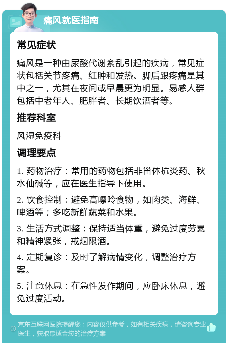 痛风就医指南 常见症状 痛风是一种由尿酸代谢紊乱引起的疾病，常见症状包括关节疼痛、红肿和发热。脚后跟疼痛是其中之一，尤其在夜间或早晨更为明显。易感人群包括中老年人、肥胖者、长期饮酒者等。 推荐科室 风湿免疫科 调理要点 1. 药物治疗：常用的药物包括非甾体抗炎药、秋水仙碱等，应在医生指导下使用。 2. 饮食控制：避免高嘌呤食物，如肉类、海鲜、啤酒等；多吃新鲜蔬菜和水果。 3. 生活方式调整：保持适当体重，避免过度劳累和精神紧张，戒烟限酒。 4. 定期复诊：及时了解病情变化，调整治疗方案。 5. 注意休息：在急性发作期间，应卧床休息，避免过度活动。