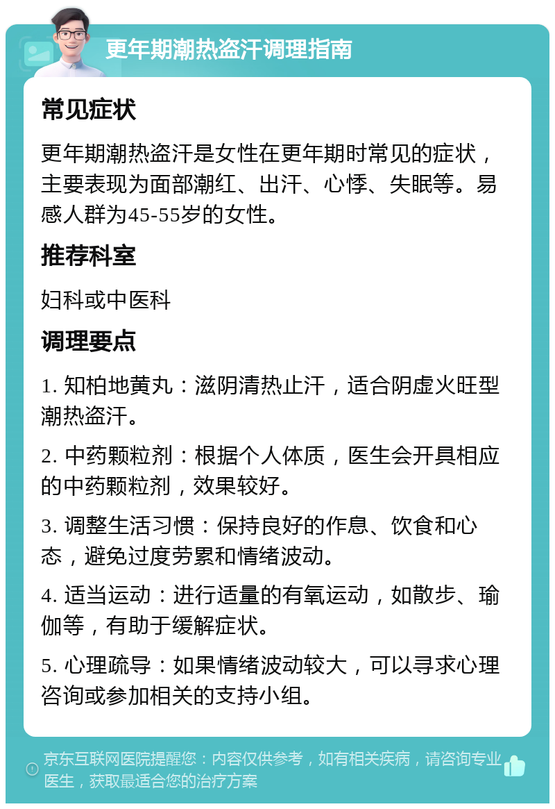 更年期潮热盗汗调理指南 常见症状 更年期潮热盗汗是女性在更年期时常见的症状，主要表现为面部潮红、出汗、心悸、失眠等。易感人群为45-55岁的女性。 推荐科室 妇科或中医科 调理要点 1. 知柏地黄丸：滋阴清热止汗，适合阴虚火旺型潮热盗汗。 2. 中药颗粒剂：根据个人体质，医生会开具相应的中药颗粒剂，效果较好。 3. 调整生活习惯：保持良好的作息、饮食和心态，避免过度劳累和情绪波动。 4. 适当运动：进行适量的有氧运动，如散步、瑜伽等，有助于缓解症状。 5. 心理疏导：如果情绪波动较大，可以寻求心理咨询或参加相关的支持小组。