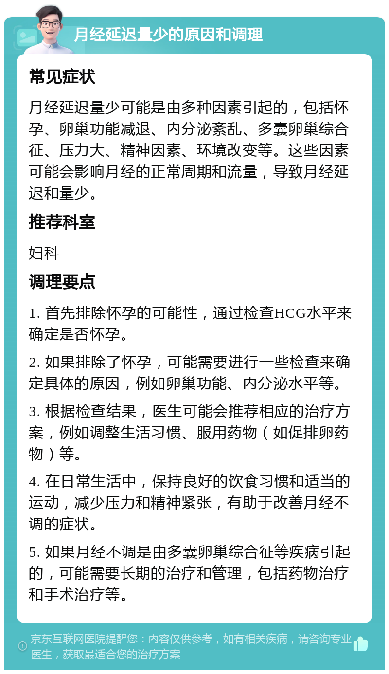 月经延迟量少的原因和调理 常见症状 月经延迟量少可能是由多种因素引起的，包括怀孕、卵巢功能减退、内分泌紊乱、多囊卵巢综合征、压力大、精神因素、环境改变等。这些因素可能会影响月经的正常周期和流量，导致月经延迟和量少。 推荐科室 妇科 调理要点 1. 首先排除怀孕的可能性，通过检查HCG水平来确定是否怀孕。 2. 如果排除了怀孕，可能需要进行一些检查来确定具体的原因，例如卵巢功能、内分泌水平等。 3. 根据检查结果，医生可能会推荐相应的治疗方案，例如调整生活习惯、服用药物（如促排卵药物）等。 4. 在日常生活中，保持良好的饮食习惯和适当的运动，减少压力和精神紧张，有助于改善月经不调的症状。 5. 如果月经不调是由多囊卵巢综合征等疾病引起的，可能需要长期的治疗和管理，包括药物治疗和手术治疗等。