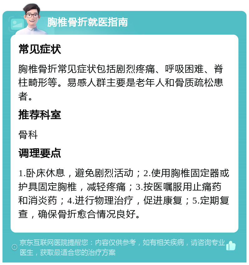 胸椎骨折就医指南 常见症状 胸椎骨折常见症状包括剧烈疼痛、呼吸困难、脊柱畸形等。易感人群主要是老年人和骨质疏松患者。 推荐科室 骨科 调理要点 1.卧床休息，避免剧烈活动；2.使用胸椎固定器或护具固定胸椎，减轻疼痛；3.按医嘱服用止痛药和消炎药；4.进行物理治疗，促进康复；5.定期复查，确保骨折愈合情况良好。