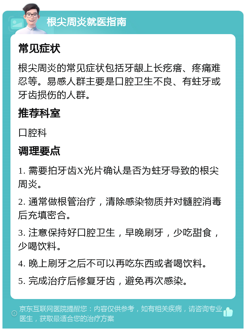 根尖周炎就医指南 常见症状 根尖周炎的常见症状包括牙龈上长疙瘩、疼痛难忍等。易感人群主要是口腔卫生不良、有蛀牙或牙齿损伤的人群。 推荐科室 口腔科 调理要点 1. 需要拍牙齿X光片确认是否为蛀牙导致的根尖周炎。 2. 通常做根管治疗，清除感染物质并对髓腔消毒后充填密合。 3. 注意保持好口腔卫生，早晚刷牙，少吃甜食，少喝饮料。 4. 晚上刷牙之后不可以再吃东西或者喝饮料。 5. 完成治疗后修复牙齿，避免再次感染。