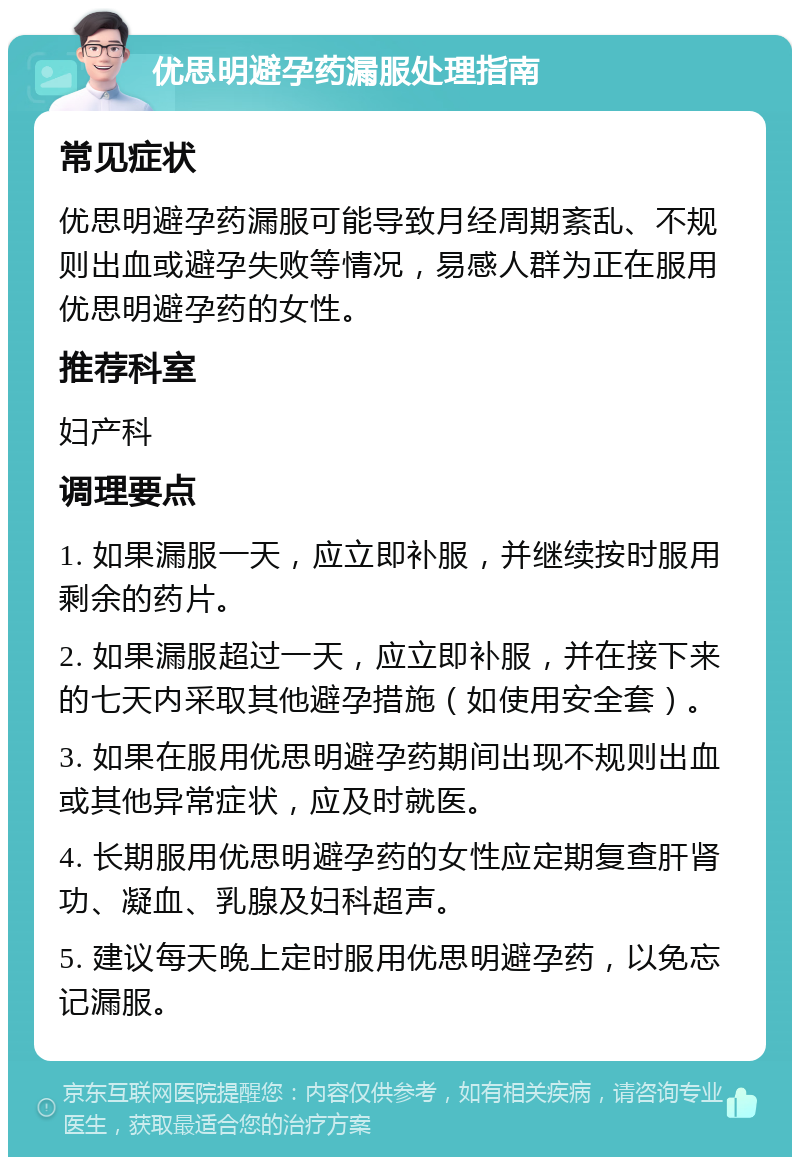 优思明避孕药漏服处理指南 常见症状 优思明避孕药漏服可能导致月经周期紊乱、不规则出血或避孕失败等情况，易感人群为正在服用优思明避孕药的女性。 推荐科室 妇产科 调理要点 1. 如果漏服一天，应立即补服，并继续按时服用剩余的药片。 2. 如果漏服超过一天，应立即补服，并在接下来的七天内采取其他避孕措施（如使用安全套）。 3. 如果在服用优思明避孕药期间出现不规则出血或其他异常症状，应及时就医。 4. 长期服用优思明避孕药的女性应定期复查肝肾功、凝血、乳腺及妇科超声。 5. 建议每天晚上定时服用优思明避孕药，以免忘记漏服。