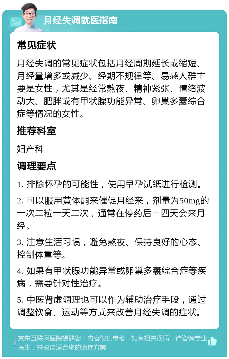 月经失调就医指南 常见症状 月经失调的常见症状包括月经周期延长或缩短、月经量增多或减少、经期不规律等。易感人群主要是女性，尤其是经常熬夜、精神紧张、情绪波动大、肥胖或有甲状腺功能异常、卵巢多囊综合症等情况的女性。 推荐科室 妇产科 调理要点 1. 排除怀孕的可能性，使用早孕试纸进行检测。 2. 可以服用黄体酮来催促月经来，剂量为50mg的一次二粒一天二次，通常在停药后三四天会来月经。 3. 注意生活习惯，避免熬夜、保持良好的心态、控制体重等。 4. 如果有甲状腺功能异常或卵巢多囊综合症等疾病，需要针对性治疗。 5. 中医肾虚调理也可以作为辅助治疗手段，通过调整饮食、运动等方式来改善月经失调的症状。