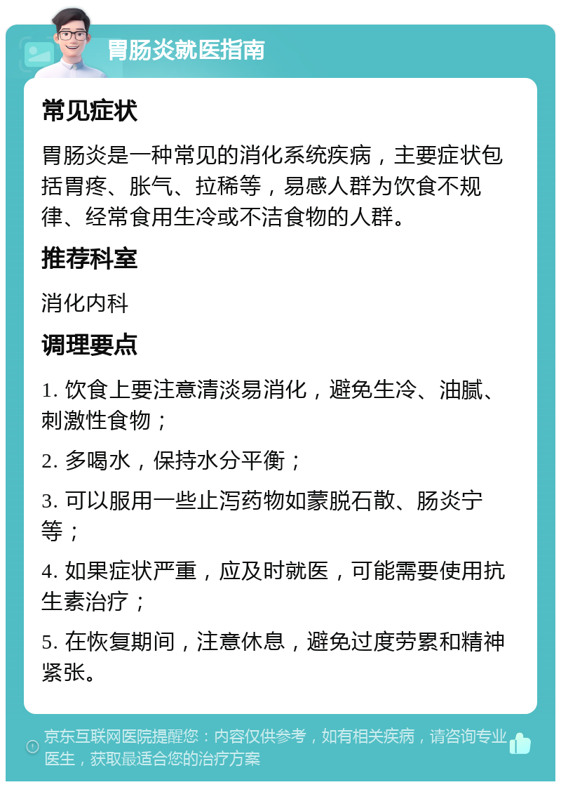 胃肠炎就医指南 常见症状 胃肠炎是一种常见的消化系统疾病，主要症状包括胃疼、胀气、拉稀等，易感人群为饮食不规律、经常食用生冷或不洁食物的人群。 推荐科室 消化内科 调理要点 1. 饮食上要注意清淡易消化，避免生冷、油腻、刺激性食物； 2. 多喝水，保持水分平衡； 3. 可以服用一些止泻药物如蒙脱石散、肠炎宁等； 4. 如果症状严重，应及时就医，可能需要使用抗生素治疗； 5. 在恢复期间，注意休息，避免过度劳累和精神紧张。