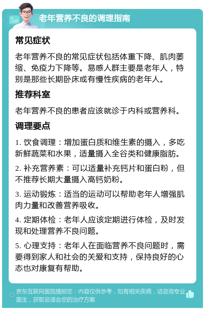 老年营养不良的调理指南 常见症状 老年营养不良的常见症状包括体重下降、肌肉萎缩、免疫力下降等。易感人群主要是老年人，特别是那些长期卧床或有慢性疾病的老年人。 推荐科室 老年营养不良的患者应该就诊于内科或营养科。 调理要点 1. 饮食调理：增加蛋白质和维生素的摄入，多吃新鲜蔬菜和水果，适量摄入全谷类和健康脂肪。 2. 补充营养素：可以适量补充钙片和蛋白粉，但不推荐长期大量摄入高钙奶粉。 3. 运动锻炼：适当的运动可以帮助老年人增强肌肉力量和改善营养吸收。 4. 定期体检：老年人应该定期进行体检，及时发现和处理营养不良问题。 5. 心理支持：老年人在面临营养不良问题时，需要得到家人和社会的关爱和支持，保持良好的心态也对康复有帮助。