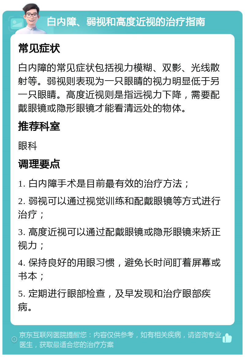 白内障、弱视和高度近视的治疗指南 常见症状 白内障的常见症状包括视力模糊、双影、光线散射等。弱视则表现为一只眼睛的视力明显低于另一只眼睛。高度近视则是指远视力下降，需要配戴眼镜或隐形眼镜才能看清远处的物体。 推荐科室 眼科 调理要点 1. 白内障手术是目前最有效的治疗方法； 2. 弱视可以通过视觉训练和配戴眼镜等方式进行治疗； 3. 高度近视可以通过配戴眼镜或隐形眼镜来矫正视力； 4. 保持良好的用眼习惯，避免长时间盯着屏幕或书本； 5. 定期进行眼部检查，及早发现和治疗眼部疾病。