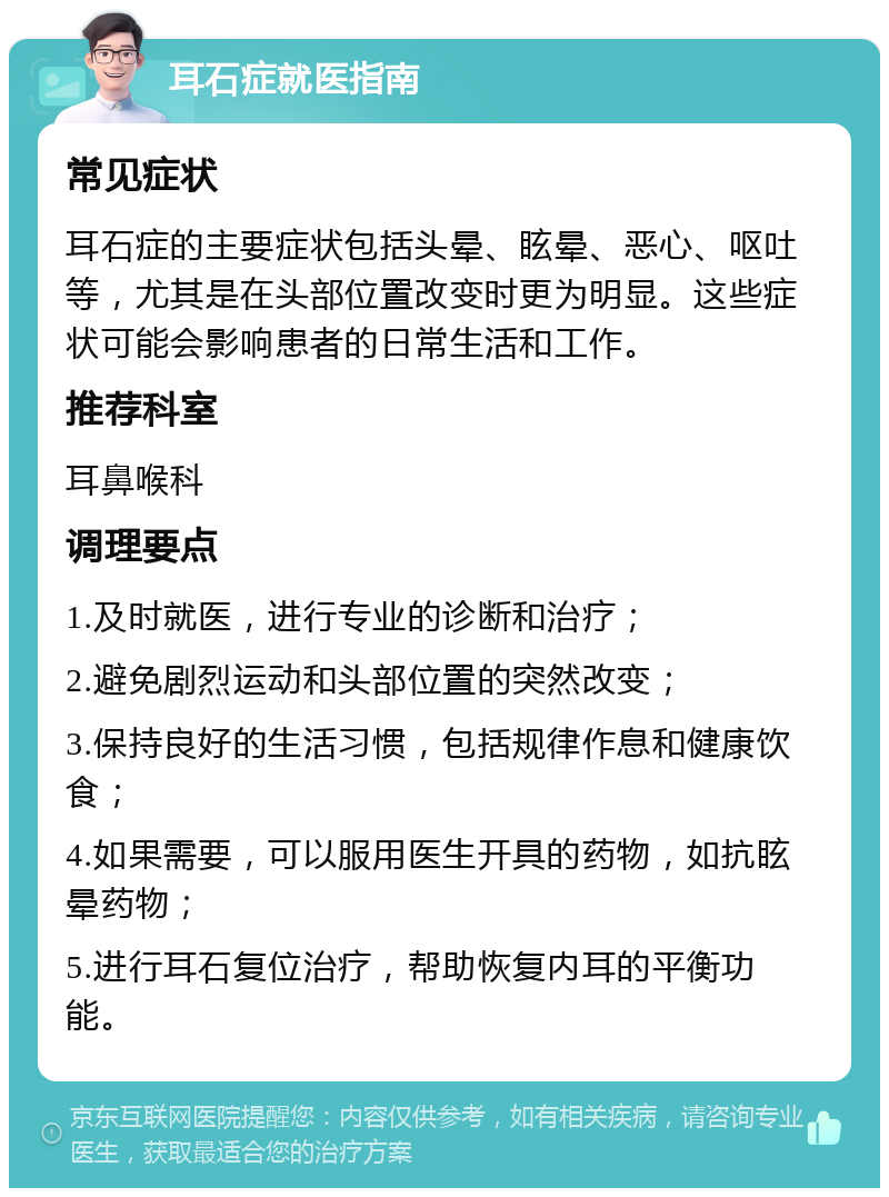 耳石症就医指南 常见症状 耳石症的主要症状包括头晕、眩晕、恶心、呕吐等，尤其是在头部位置改变时更为明显。这些症状可能会影响患者的日常生活和工作。 推荐科室 耳鼻喉科 调理要点 1.及时就医，进行专业的诊断和治疗； 2.避免剧烈运动和头部位置的突然改变； 3.保持良好的生活习惯，包括规律作息和健康饮食； 4.如果需要，可以服用医生开具的药物，如抗眩晕药物； 5.进行耳石复位治疗，帮助恢复内耳的平衡功能。