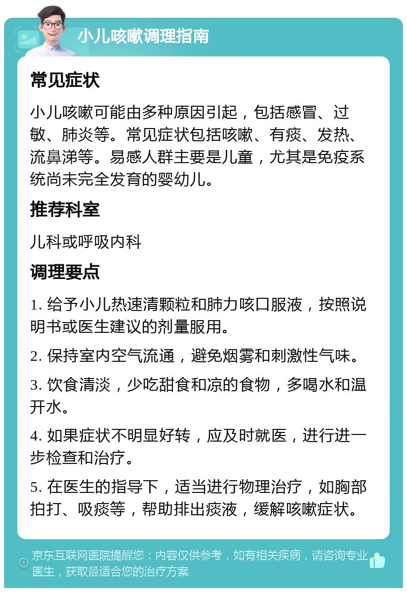 小儿咳嗽调理指南 常见症状 小儿咳嗽可能由多种原因引起，包括感冒、过敏、肺炎等。常见症状包括咳嗽、有痰、发热、流鼻涕等。易感人群主要是儿童，尤其是免疫系统尚未完全发育的婴幼儿。 推荐科室 儿科或呼吸内科 调理要点 1. 给予小儿热速清颗粒和肺力咳口服液，按照说明书或医生建议的剂量服用。 2. 保持室内空气流通，避免烟雾和刺激性气味。 3. 饮食清淡，少吃甜食和凉的食物，多喝水和温开水。 4. 如果症状不明显好转，应及时就医，进行进一步检查和治疗。 5. 在医生的指导下，适当进行物理治疗，如胸部拍打、吸痰等，帮助排出痰液，缓解咳嗽症状。