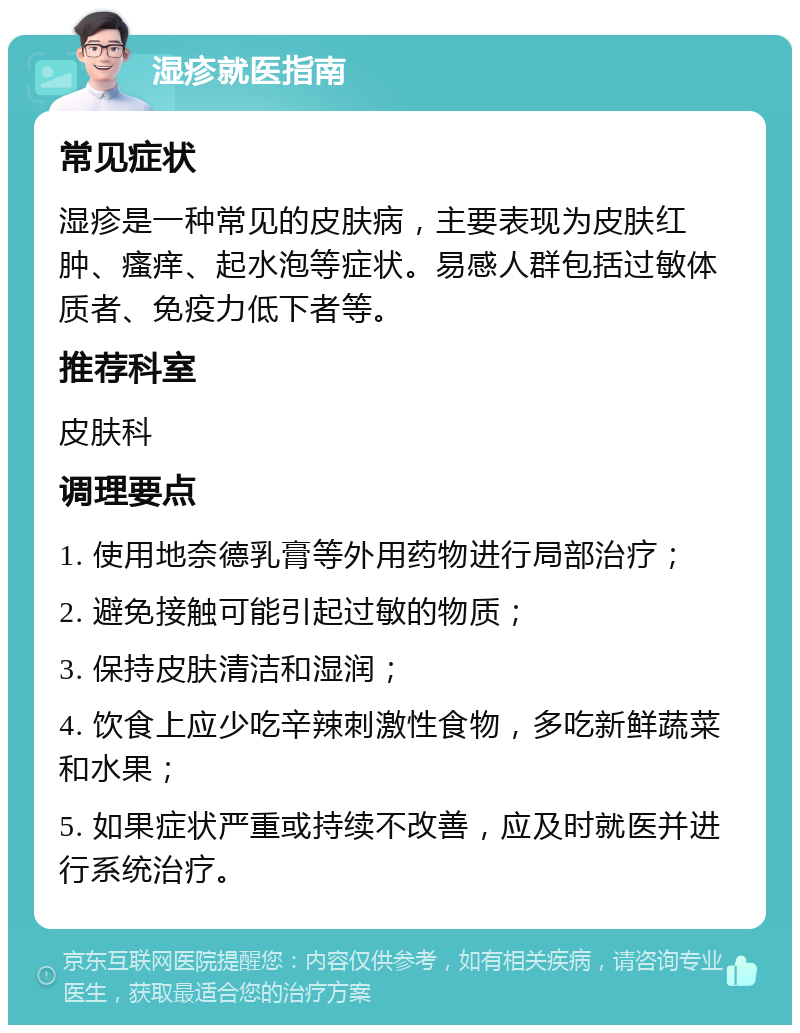 湿疹就医指南 常见症状 湿疹是一种常见的皮肤病，主要表现为皮肤红肿、瘙痒、起水泡等症状。易感人群包括过敏体质者、免疫力低下者等。 推荐科室 皮肤科 调理要点 1. 使用地奈德乳膏等外用药物进行局部治疗； 2. 避免接触可能引起过敏的物质； 3. 保持皮肤清洁和湿润； 4. 饮食上应少吃辛辣刺激性食物，多吃新鲜蔬菜和水果； 5. 如果症状严重或持续不改善，应及时就医并进行系统治疗。