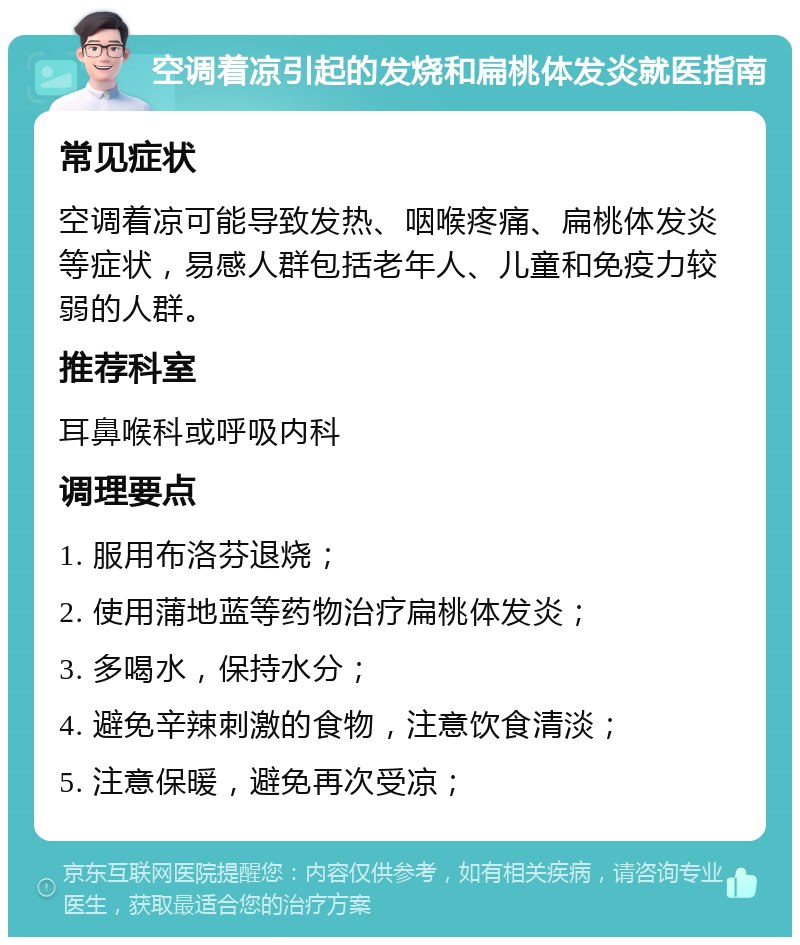 空调着凉引起的发烧和扁桃体发炎就医指南 常见症状 空调着凉可能导致发热、咽喉疼痛、扁桃体发炎等症状，易感人群包括老年人、儿童和免疫力较弱的人群。 推荐科室 耳鼻喉科或呼吸内科 调理要点 1. 服用布洛芬退烧； 2. 使用蒲地蓝等药物治疗扁桃体发炎； 3. 多喝水，保持水分； 4. 避免辛辣刺激的食物，注意饮食清淡； 5. 注意保暖，避免再次受凉；