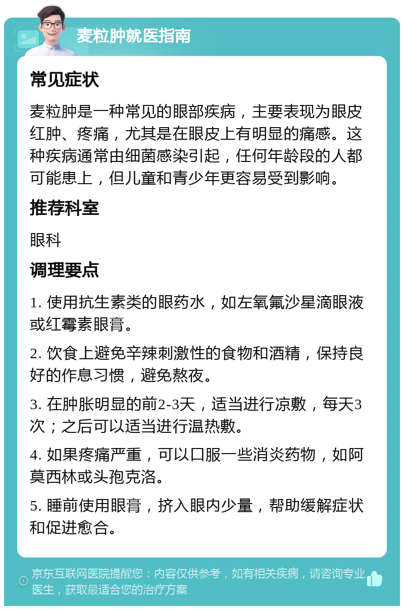 麦粒肿就医指南 常见症状 麦粒肿是一种常见的眼部疾病，主要表现为眼皮红肿、疼痛，尤其是在眼皮上有明显的痛感。这种疾病通常由细菌感染引起，任何年龄段的人都可能患上，但儿童和青少年更容易受到影响。 推荐科室 眼科 调理要点 1. 使用抗生素类的眼药水，如左氧氟沙星滴眼液或红霉素眼膏。 2. 饮食上避免辛辣刺激性的食物和酒精，保持良好的作息习惯，避免熬夜。 3. 在肿胀明显的前2-3天，适当进行凉敷，每天3次；之后可以适当进行温热敷。 4. 如果疼痛严重，可以口服一些消炎药物，如阿莫西林或头孢克洛。 5. 睡前使用眼膏，挤入眼内少量，帮助缓解症状和促进愈合。