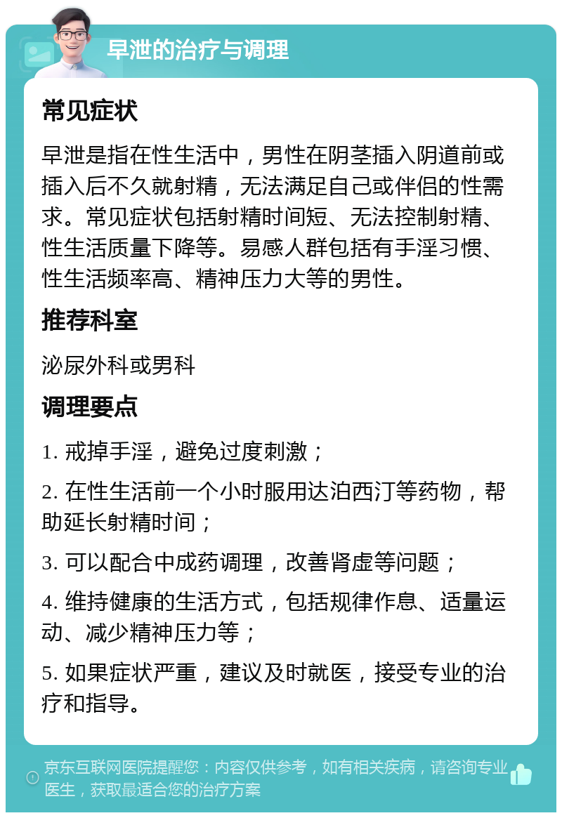 早泄的治疗与调理 常见症状 早泄是指在性生活中，男性在阴茎插入阴道前或插入后不久就射精，无法满足自己或伴侣的性需求。常见症状包括射精时间短、无法控制射精、性生活质量下降等。易感人群包括有手淫习惯、性生活频率高、精神压力大等的男性。 推荐科室 泌尿外科或男科 调理要点 1. 戒掉手淫，避免过度刺激； 2. 在性生活前一个小时服用达泊西汀等药物，帮助延长射精时间； 3. 可以配合中成药调理，改善肾虚等问题； 4. 维持健康的生活方式，包括规律作息、适量运动、减少精神压力等； 5. 如果症状严重，建议及时就医，接受专业的治疗和指导。