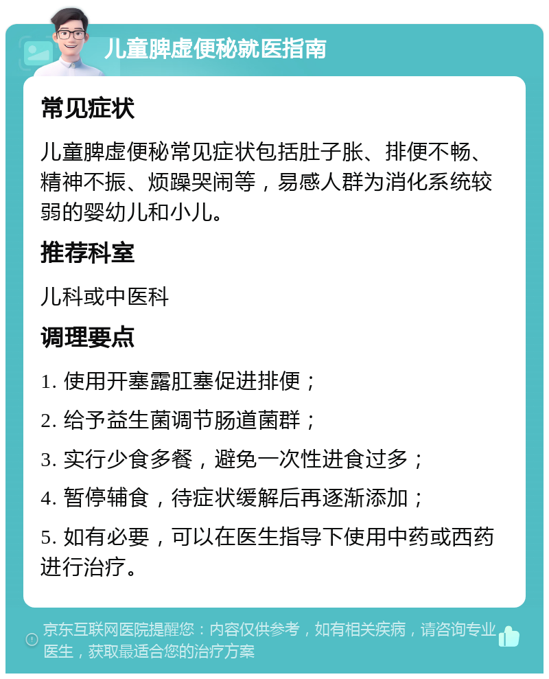 儿童脾虚便秘就医指南 常见症状 儿童脾虚便秘常见症状包括肚子胀、排便不畅、精神不振、烦躁哭闹等，易感人群为消化系统较弱的婴幼儿和小儿。 推荐科室 儿科或中医科 调理要点 1. 使用开塞露肛塞促进排便； 2. 给予益生菌调节肠道菌群； 3. 实行少食多餐，避免一次性进食过多； 4. 暂停辅食，待症状缓解后再逐渐添加； 5. 如有必要，可以在医生指导下使用中药或西药进行治疗。