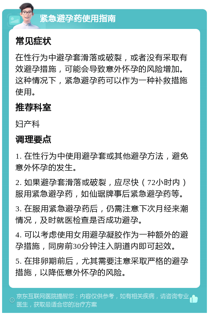 紧急避孕药使用指南 常见症状 在性行为中避孕套滑落或破裂，或者没有采取有效避孕措施，可能会导致意外怀孕的风险增加。这种情况下，紧急避孕药可以作为一种补救措施使用。 推荐科室 妇产科 调理要点 1. 在性行为中使用避孕套或其他避孕方法，避免意外怀孕的发生。 2. 如果避孕套滑落或破裂，应尽快（72小时内）服用紧急避孕药，如仙琚牌事后紧急避孕药等。 3. 在服用紧急避孕药后，仍需注意下次月经来潮情况，及时就医检查是否成功避孕。 4. 可以考虑使用女用避孕凝胶作为一种额外的避孕措施，同房前30分钟注入阴道内即可起效。 5. 在排卵期前后，尤其需要注意采取严格的避孕措施，以降低意外怀孕的风险。