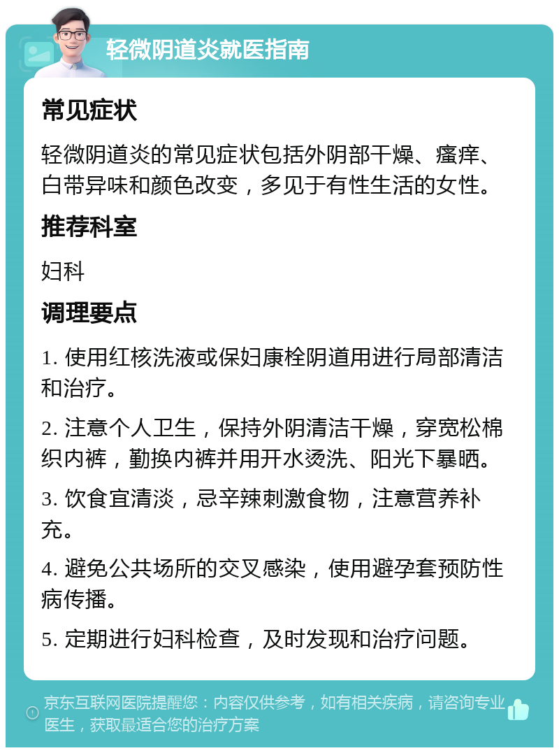 轻微阴道炎就医指南 常见症状 轻微阴道炎的常见症状包括外阴部干燥、瘙痒、白带异味和颜色改变，多见于有性生活的女性。 推荐科室 妇科 调理要点 1. 使用红核洗液或保妇康栓阴道用进行局部清洁和治疗。 2. 注意个人卫生，保持外阴清洁干燥，穿宽松棉织内裤，勤换内裤并用开水烫洗、阳光下暴晒。 3. 饮食宜清淡，忌辛辣刺激食物，注意营养补充。 4. 避免公共场所的交叉感染，使用避孕套预防性病传播。 5. 定期进行妇科检查，及时发现和治疗问题。