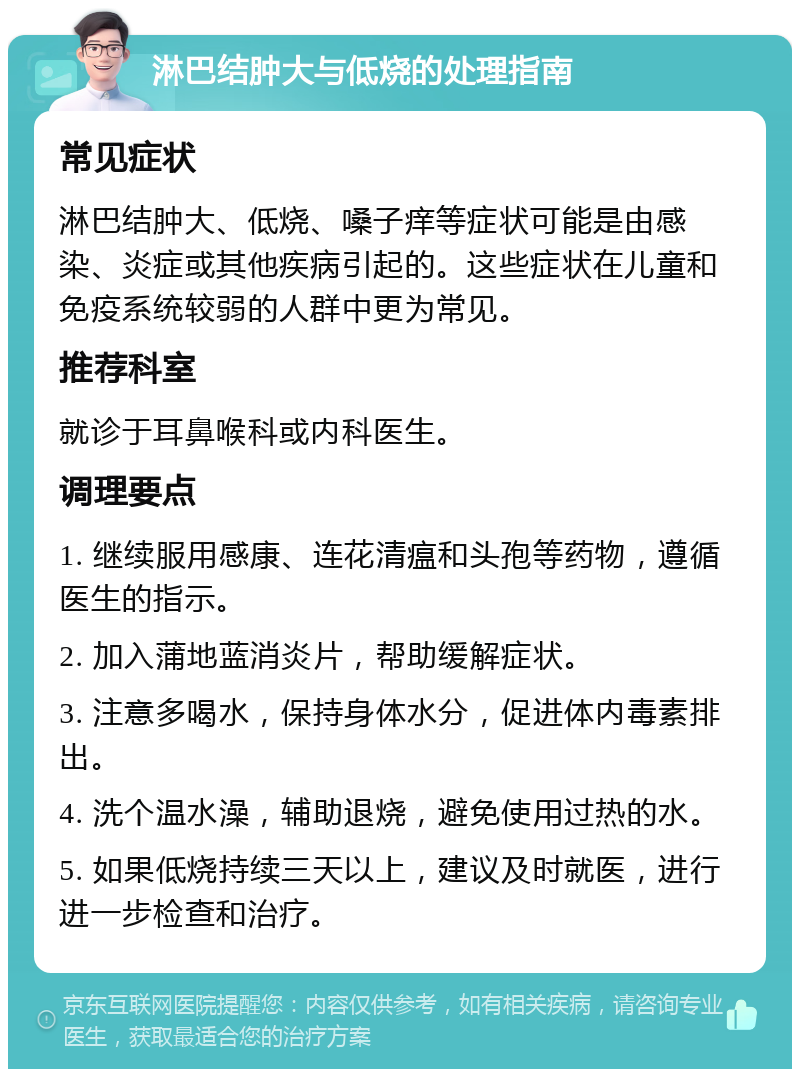 淋巴结肿大与低烧的处理指南 常见症状 淋巴结肿大、低烧、嗓子痒等症状可能是由感染、炎症或其他疾病引起的。这些症状在儿童和免疫系统较弱的人群中更为常见。 推荐科室 就诊于耳鼻喉科或内科医生。 调理要点 1. 继续服用感康、连花清瘟和头孢等药物，遵循医生的指示。 2. 加入蒲地蓝消炎片，帮助缓解症状。 3. 注意多喝水，保持身体水分，促进体内毒素排出。 4. 洗个温水澡，辅助退烧，避免使用过热的水。 5. 如果低烧持续三天以上，建议及时就医，进行进一步检查和治疗。