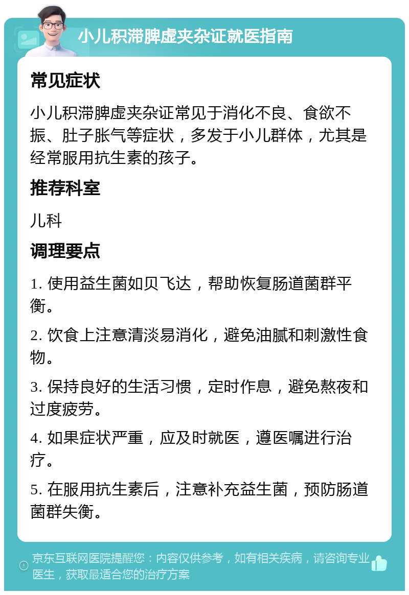 小儿积滞脾虚夹杂证就医指南 常见症状 小儿积滞脾虚夹杂证常见于消化不良、食欲不振、肚子胀气等症状，多发于小儿群体，尤其是经常服用抗生素的孩子。 推荐科室 儿科 调理要点 1. 使用益生菌如贝飞达，帮助恢复肠道菌群平衡。 2. 饮食上注意清淡易消化，避免油腻和刺激性食物。 3. 保持良好的生活习惯，定时作息，避免熬夜和过度疲劳。 4. 如果症状严重，应及时就医，遵医嘱进行治疗。 5. 在服用抗生素后，注意补充益生菌，预防肠道菌群失衡。