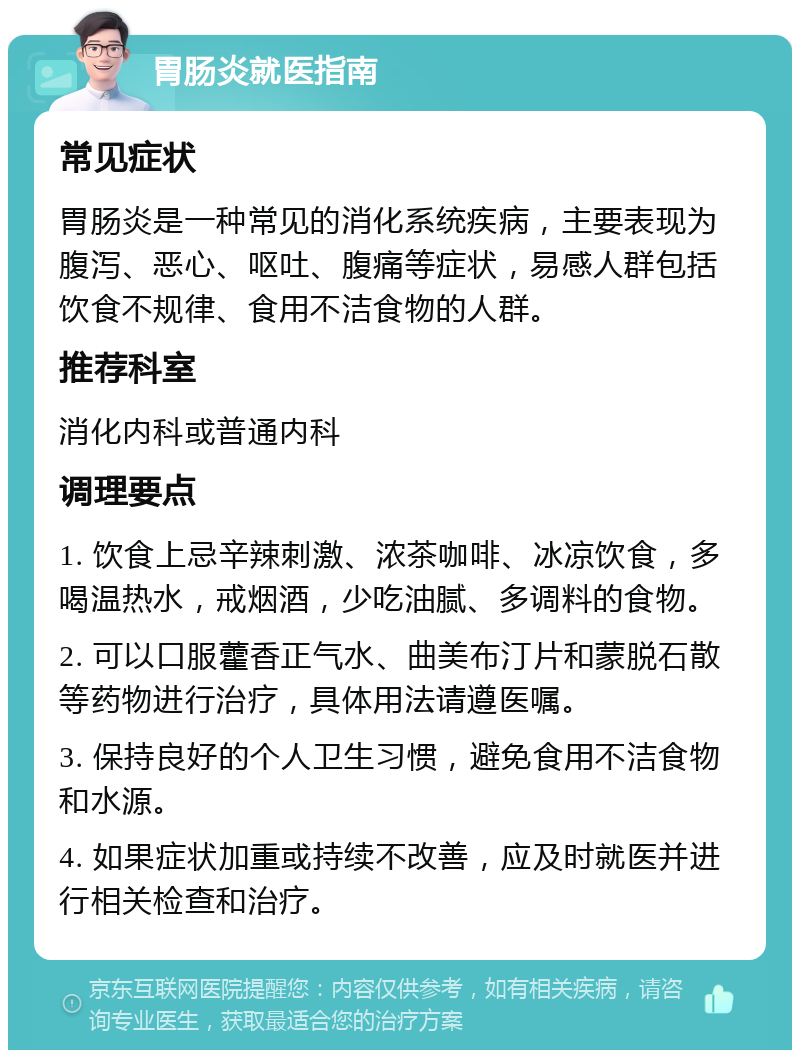 胃肠炎就医指南 常见症状 胃肠炎是一种常见的消化系统疾病，主要表现为腹泻、恶心、呕吐、腹痛等症状，易感人群包括饮食不规律、食用不洁食物的人群。 推荐科室 消化内科或普通内科 调理要点 1. 饮食上忌辛辣刺激、浓茶咖啡、冰凉饮食，多喝温热水，戒烟酒，少吃油腻、多调料的食物。 2. 可以口服藿香正气水、曲美布汀片和蒙脱石散等药物进行治疗，具体用法请遵医嘱。 3. 保持良好的个人卫生习惯，避免食用不洁食物和水源。 4. 如果症状加重或持续不改善，应及时就医并进行相关检查和治疗。