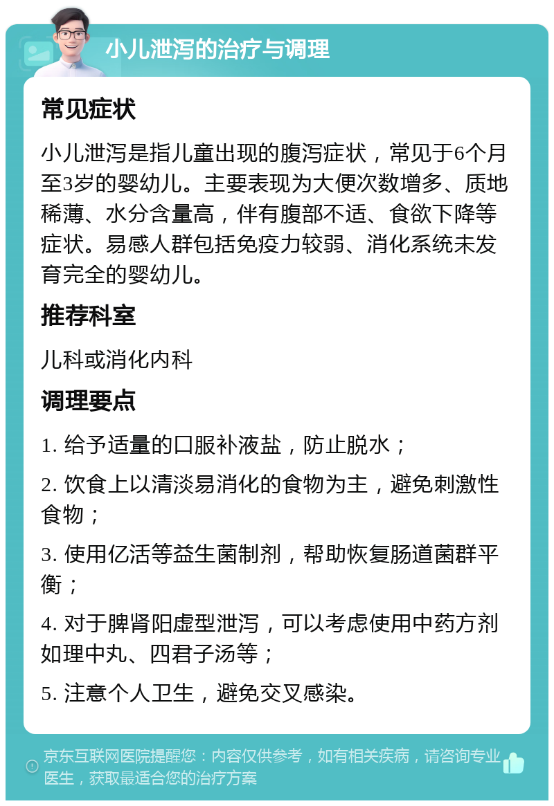 小儿泄泻的治疗与调理 常见症状 小儿泄泻是指儿童出现的腹泻症状，常见于6个月至3岁的婴幼儿。主要表现为大便次数增多、质地稀薄、水分含量高，伴有腹部不适、食欲下降等症状。易感人群包括免疫力较弱、消化系统未发育完全的婴幼儿。 推荐科室 儿科或消化内科 调理要点 1. 给予适量的口服补液盐，防止脱水； 2. 饮食上以清淡易消化的食物为主，避免刺激性食物； 3. 使用亿活等益生菌制剂，帮助恢复肠道菌群平衡； 4. 对于脾肾阳虚型泄泻，可以考虑使用中药方剂如理中丸、四君子汤等； 5. 注意个人卫生，避免交叉感染。