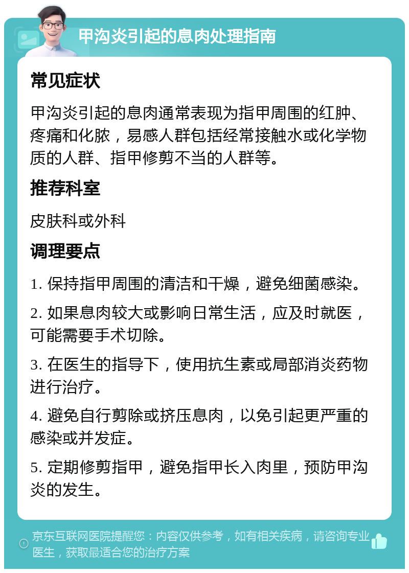 甲沟炎引起的息肉处理指南 常见症状 甲沟炎引起的息肉通常表现为指甲周围的红肿、疼痛和化脓，易感人群包括经常接触水或化学物质的人群、指甲修剪不当的人群等。 推荐科室 皮肤科或外科 调理要点 1. 保持指甲周围的清洁和干燥，避免细菌感染。 2. 如果息肉较大或影响日常生活，应及时就医，可能需要手术切除。 3. 在医生的指导下，使用抗生素或局部消炎药物进行治疗。 4. 避免自行剪除或挤压息肉，以免引起更严重的感染或并发症。 5. 定期修剪指甲，避免指甲长入肉里，预防甲沟炎的发生。