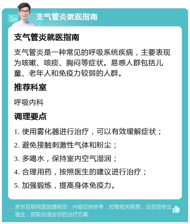 支气管炎就医指南 支气管炎就医指南 支气管炎是一种常见的呼吸系统疾病，主要表现为咳嗽、咳痰、胸闷等症状。易感人群包括儿童、老年人和免疫力较弱的人群。 推荐科室 呼吸内科 调理要点 1. 使用雾化器进行治疗，可以有效缓解症状； 2. 避免接触刺激性气体和粉尘； 3. 多喝水，保持室内空气湿润； 4. 合理用药，按照医生的建议进行治疗； 5. 加强锻炼，提高身体免疫力。