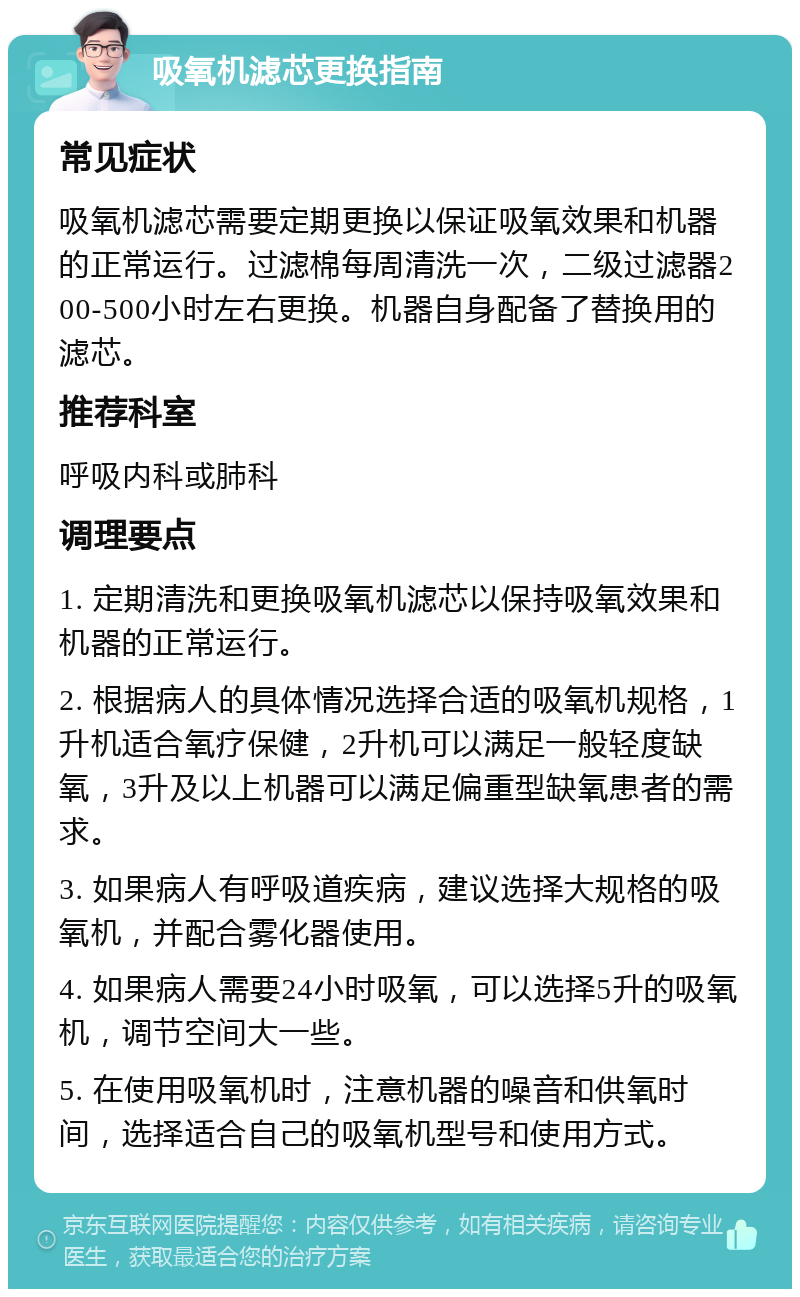 吸氧机滤芯更换指南 常见症状 吸氧机滤芯需要定期更换以保证吸氧效果和机器的正常运行。过滤棉每周清洗一次，二级过滤器200-500小时左右更换。机器自身配备了替换用的滤芯。 推荐科室 呼吸内科或肺科 调理要点 1. 定期清洗和更换吸氧机滤芯以保持吸氧效果和机器的正常运行。 2. 根据病人的具体情况选择合适的吸氧机规格，1升机适合氧疗保健，2升机可以满足一般轻度缺氧，3升及以上机器可以满足偏重型缺氧患者的需求。 3. 如果病人有呼吸道疾病，建议选择大规格的吸氧机，并配合雾化器使用。 4. 如果病人需要24小时吸氧，可以选择5升的吸氧机，调节空间大一些。 5. 在使用吸氧机时，注意机器的噪音和供氧时间，选择适合自己的吸氧机型号和使用方式。