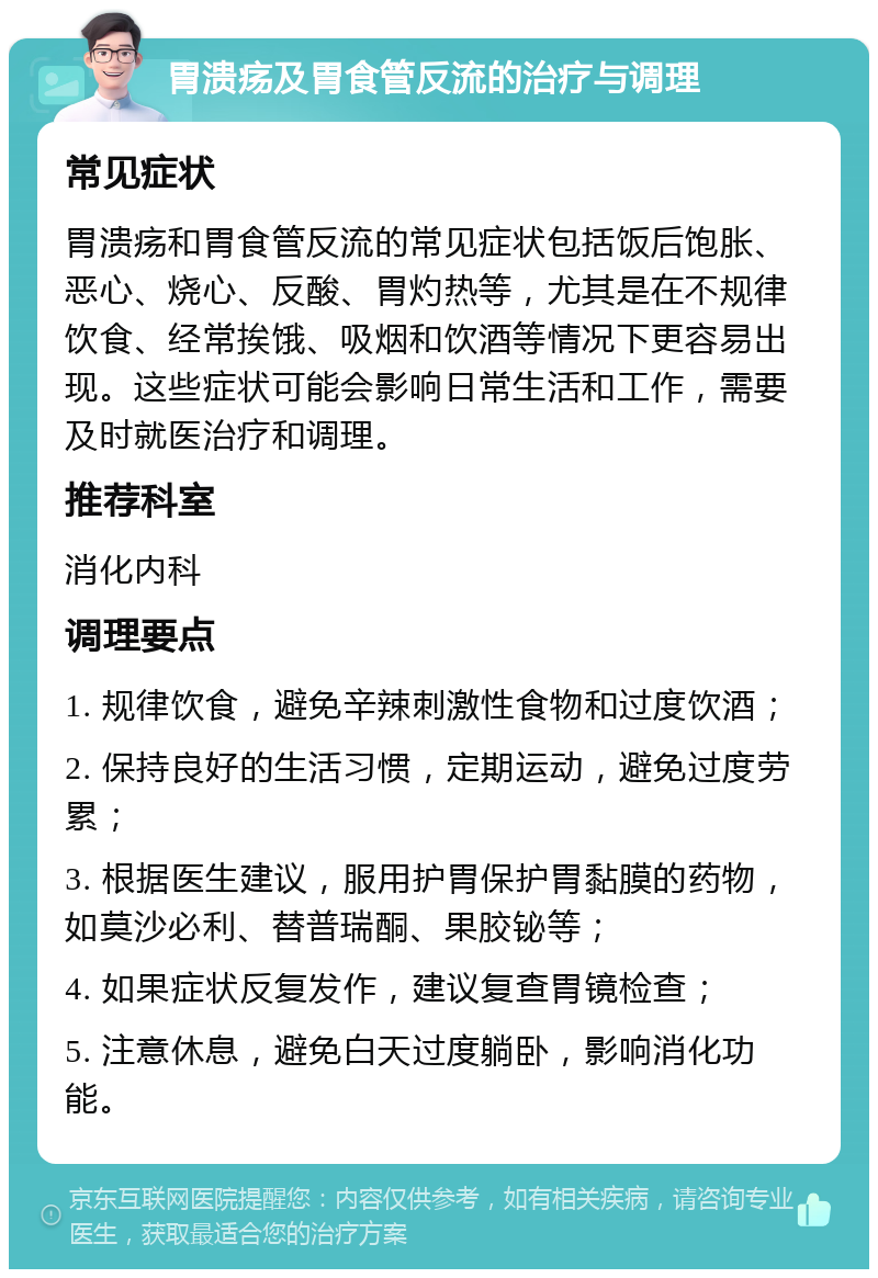 胃溃疡及胃食管反流的治疗与调理 常见症状 胃溃疡和胃食管反流的常见症状包括饭后饱胀、恶心、烧心、反酸、胃灼热等，尤其是在不规律饮食、经常挨饿、吸烟和饮酒等情况下更容易出现。这些症状可能会影响日常生活和工作，需要及时就医治疗和调理。 推荐科室 消化内科 调理要点 1. 规律饮食，避免辛辣刺激性食物和过度饮酒； 2. 保持良好的生活习惯，定期运动，避免过度劳累； 3. 根据医生建议，服用护胃保护胃黏膜的药物，如莫沙必利、替普瑞酮、果胶铋等； 4. 如果症状反复发作，建议复查胃镜检查； 5. 注意休息，避免白天过度躺卧，影响消化功能。